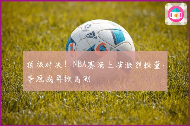 顶级对决！NBA赛场上演激烈较量，争冠战再掀高潮