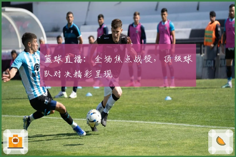 篮球直播：全场焦点战役，顶级球队对决精彩呈现