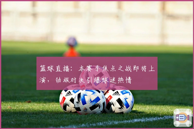 篮球直播：本赛季焦点之战即将上演，劲旅对决引爆球迷热情