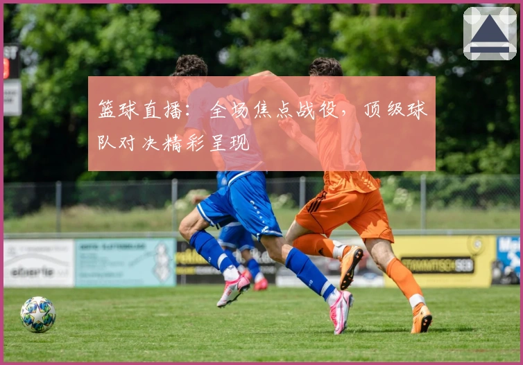 篮球直播:全场焦点战役,顶级球队对决精彩呈现