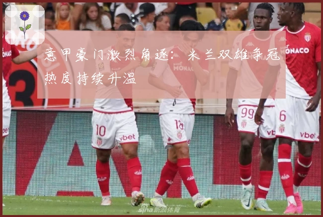 意甲豪门激烈角逐：米兰双雄争冠热度持续升温