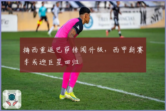 梅西重返巴萨传闻升级，西甲新赛季或迎巨星回归