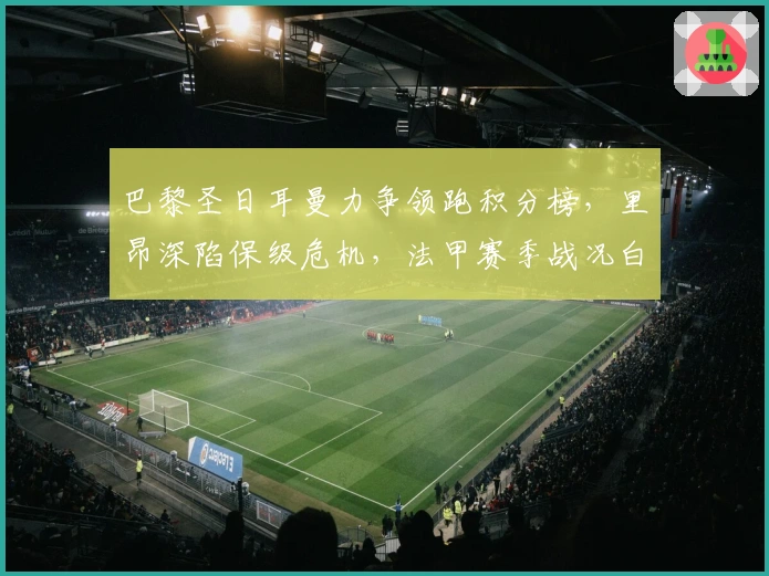 巴黎圣日耳曼力争领跑积分榜，里昂深陷保级危机，法甲赛季战况白热化