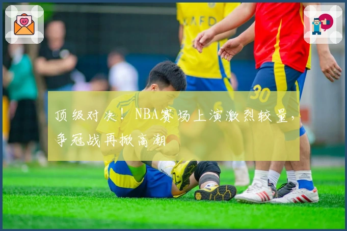 顶级对决！NBA赛场上演激烈较量，争冠战再掀高潮