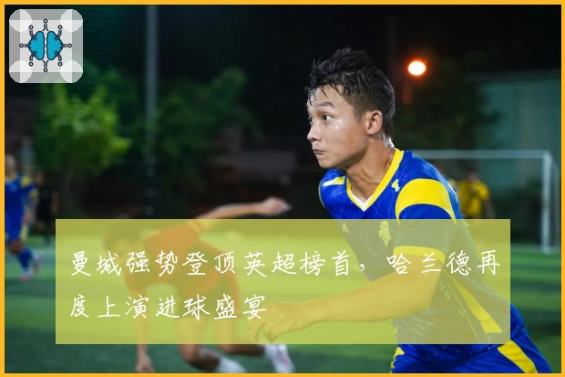 曼城强势登顶英超榜首，哈兰德再度上演进球盛宴