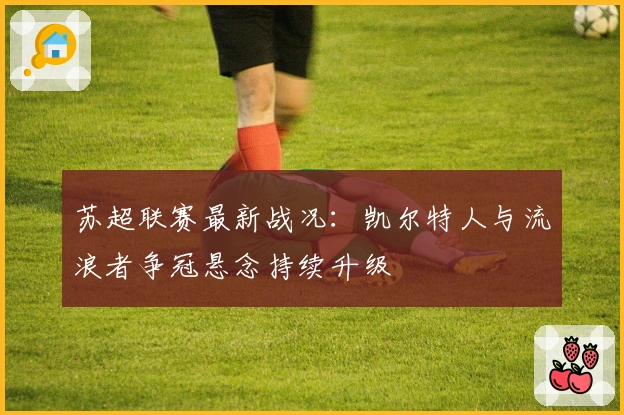 苏超联赛最新战况：凯尔特人与流浪者争冠悬念持续升级