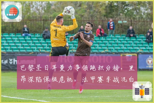 巴黎圣日耳曼力争领跑积分榜，里昂深陷保级危机，法甲赛季战况白热化