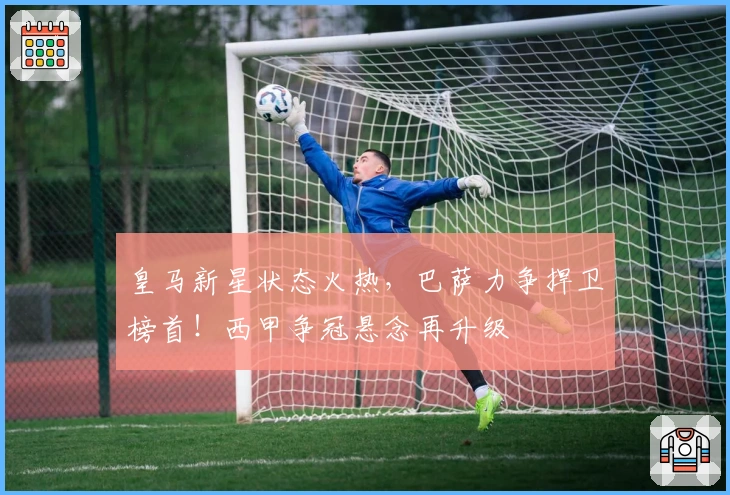 皇马新星状态火热，巴萨力争捍卫榜首！西甲争冠悬念再升级