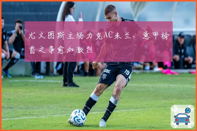 尤文图斯主场力克AC米兰，意甲榜首之争愈加激烈