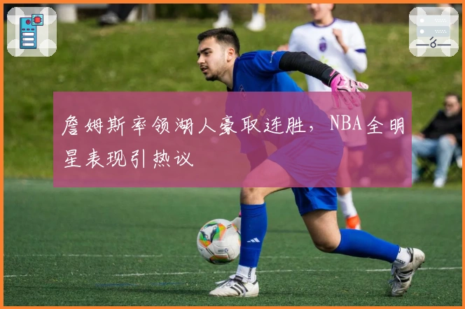 詹姆斯率领湖人豪取连胜，NBA全明星表现引热议